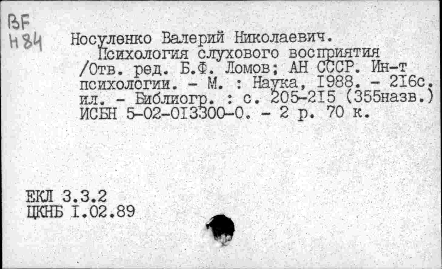 ﻿№
И ЭД
Носуленко Валерий Николаевич.
Психология слухового восприятия /Отв. ред. Б.Ф. Ломов; АН СССР. Ин-т психологии. - М. : Наука, 1988. - 216с. ил. - Библиогр. : с. 205-215 (355назв.) ИСБН 5-02-013300-0. -2р. 70 к.
ЕКЯ 3.3.2
ЦКНБ 1.02.89